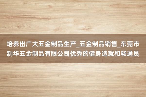 培养出广大五金制品生产_五金制品销售_东莞市制华五金制品有限公司优秀的健身造就和畅通员